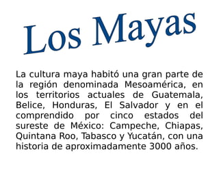 La cultura maya habitó una gran parte de
la región denominada Mesoamérica, en
los territorios actuales de Guatemala,
Belice, Honduras, El Salvador y en el
comprendido por cinco estados del
sureste de México: Campeche, Chiapas,
Quintana Roo, Tabasco y Yucatán, con una
historia de aproximadamente 3000 años.
 