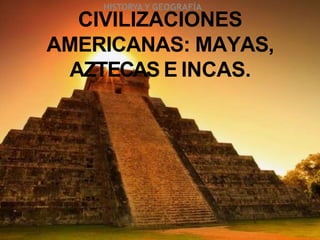 CIVILIZACIONES
AMERICANAS: MAYAS,
AZTECAS E INCAS.
HISTORYA Y GEOGRAFÍA
 