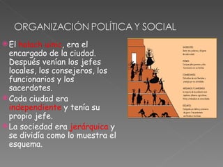  El halach uinic, era el
  encargado de la ciudad.
  Después venían los jefes
  locales, los consejeros, los
  funcionarios y los
  sacerdotes.
 Cada ciudad era
  independiente y tenía su
  propio jefe.
 La sociedad era jerárquica y
  se dividía como lo muestra el
  esquema.
 