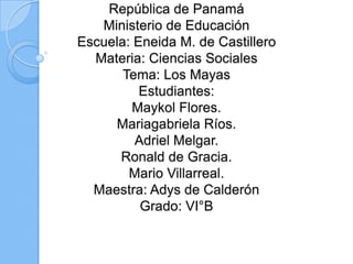 República de Panamá
Ministerio de Educación
Escuela: Eneida M. de Castillero
Materia: Ciencias Sociales
Tema: Los Mayas
Estudiantes:
Maykol Flores.
Mariagabriela Ríos.
Adriel Melgar.
Ronald de Gracia.
Mario Villarreal.
Maestra: Adys de Calderón
Grado: VI°B
 