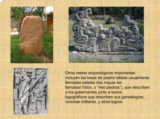 Otros restos arqueológicos importantes
incluyen las losas de piedra tallada usualmente
llamadas estelas (los mayas las
llamabanTetún, o “tres piedras”), que describen
a los gobernantes junto a textos
logográficos que describen sus genealogías,
victorias militares, y otros logros
 