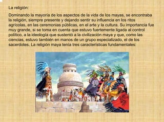 La religión:
Dominando la mayoría de los aspectos de la vida de los mayas, se encontraba
la religión, siempre presente y dejando sentir su influencia en los ritos
agrícolas, en las ceremonias públicas, en el arte y la cultura. Su importancia fue
muy grande, si se toma en cuenta que estuvo fuertemente ligada al control
político, a la ideología que sustentó a la civilización maya y que, como las
ciencias, estuvo también en manos de un grupo especializado, el de los
sacerdotes. La religión maya tenía tres características fundamentales:
 