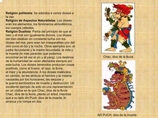 Religión politeísta: Se adoraba a varios dioses a
la vez.
Religión de Aspectos Naturalistas: Los dioses
eran los elementos, los fenómenos atmosféricos,
los cuerpos celestes.
Religión Dualista: Partía del principio de que el
bien y el mal son igualmente divinos. Los dioses
del bien estaban en constante lucha con los
dioses del mal, pero eran tan inseparables uno del
otro como el día y la noche. Otros ejemplos son: el
padre fecundante y la madre fecundada; la vida y
la muerte (lo más parecido que podemos
encontrar es tal vez el yin y el yang). Los destinos      Chac, dios de la lluvia
de la humanidad se veían afectados siempre por
esta lucha. Los dioses benévolos producían cosas
positivas, como el trueno, el rayo, la lluvia,
el maiz y la abundancia. A los dioses malévolos
en cambio, se les atribuía el hambre y la miseria
causadas por los huracanes, las sequías y
la guerra sembradora de muerte y destrucción. Un
excelente ejemplo de esto es una representación
en un códice en la que Chac, dios de la lluvia
Chac, dios de la lluvia, planta un árbol, mientras
que a su lado Ah Puch, dios de la muerte, lo
arranca y lo rompe en dos



                                                       AH PUCH, dios de la muerte
 