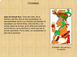 ITZAMNÁ




(hijo de Hunab Ku).- Dios del Cielo, de la
Noche y del Día; Era un dios bondadoso; lo
representaban como a un anciano sin dientes; lo
asociaban con Kinich Ahau, dios del Sol y con
Ixchel, diosa de la luna; se le atribuía la creación
de los libros y de la escritura y creen que fue el
primer sacerdote. Por lo tanto, es considerado el
dios de la escritura.




                                                       ITZAMNÁ, dios del día y
                                                            la creación
 
