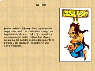 IX TAB




(diosa de los suicidas).- Se la representaba
colgada del cuello por medio de una soga que
llegaba hasta el cielo, con los ojos cerrados y
un círculo negro en las mejillas. Los Mayas
creían que los suicidas se iban directamente al
paraíso y por esa razón les asignaron una
diosa protectora.
 