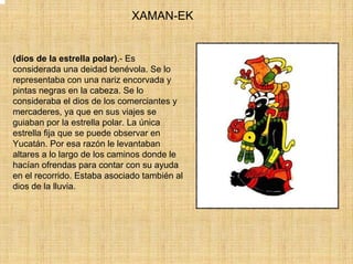 XAMAN-EK


(dios de la estrella polar).- Es
considerada una deidad benévola. Se lo
representaba con una nariz encorvada y
pintas negras en la cabeza. Se lo
consideraba el dios de los comerciantes y
mercaderes, ya que en sus viajes se
guiaban por la estrella polar. La única
estrella fija que se puede observar en
Yucatán. Por esa razón le levantaban
altares a lo largo de los caminos donde le
hacían ofrendas para contar con su ayuda
en el recorrido. Estaba asociado también al
dios de la lluvia.
 