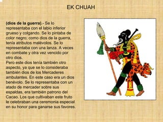 EK CHUAH

(dios de la guerra).- Se lo
representaba con el labio inferior
grueso y colgando. Se lo pintaba de
color negro; como dios de la guerra,
tenía atributos malévolos. Se lo
representaba con una lanza. A veces
en combate y otra vez vencido por
otro dios.
Pero este dios tenía también otro
aspecto, ya que se lo consideraba
también dios de los Mercaderes
ambulantes. En este caso era un dios
benévolo. Se lo representaba con un
atado de mercader sobre sus
espaldas, era también patrono del
Cacao. Los que cultivaban este fruto
le celebraban una ceremonia especial
en su honor para ganarse sus favores.
 
