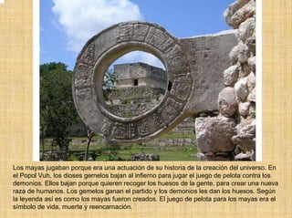 Los mayas jugaban porque era una actuación de su historia de la creación del universo. En
el Popol Vuh, los dioses gemelos bajan al infierno para jugar el juego de pelota contra los
demonios. Ellos bajan porque quieren recoger los huesos de la gente, para crear una nueva
raza de humanos. Los gemelos ganan el partido y los demonios les dan los huesos. Según
la leyenda así es como los mayas fueron creados. El juego de pelota para los mayas era el
símbolo de vida, muerte y reencarnación.
 