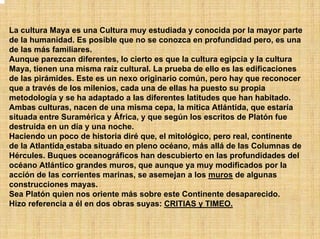 La cultura Maya es una Cultura muy estudiada y conocida por la mayor parte
de la humanidad. Es posible que no se conozca en profundidad pero, es una
de las más familiares.
Aunque parezcan diferentes, lo cierto es que la cultura egipcia y la cultura
Maya, tienen una misma raíz cultural. La prueba de ello es las edificaciones
de las pirámides. Este es un nexo originario común, pero hay que reconocer
que a través de los milenios, cada una de ellas ha puesto su propia
metodología y se ha adaptado a las diferentes latitudes que han habitado.
Ambas culturas, nacen de una misma cepa, la mítica Atlántida, que estaría
situada entre Suramérica y África, y que según los escritos de Platón fue
destruida en un día y una noche.
Haciendo un poco de historia diré que, el mitológico, pero real, continente
de la Atlantida estaba situado en pleno océano, más allá de las Columnas de
Hércules. Buques oceanográficos han descubierto en las profundidades del
océano Atlántico grandes muros, que aunque ya muy modificados por la
acción de las corrientes marinas, se asemejan a los muros de algunas
construcciones mayas.
Sea Platón quien nos oriente más sobre este Continente desaparecido.
Hizo referencia a él en dos obras suyas: CRITIAS y TIMEO.
 
