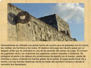 Generalmente se utilizaba una pelota hecha de caucho que se golpeaba con la cintura,
las rodillas, los hombros y los codos. El objetivo del juego era hacerlo pasar por un
delgado anillo que se colocaba en una de las paredes del campo de juego. El número
de jugadores varía y en ocasiones los jugadores usaban raquetas o bastones. Se
protegían el pecho y la cabeza con protecciones de algodón en el cuerpo, careta de
mimbres y casco, evitando los fuertes golpes de la pelota. El juego podía durar día y
noche y no hay fuentes históricas donde se hable del sacrificio humano o donde el
vencedor era decapitado.
 