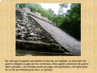 Se cree que el jugador que perdía la vida era, en realidad, un prisionero de
guerra, obligado a jugar por los victoriosos. Este jugador-prisionero de guerra
débil, cansado y con heridas perdía el juego, era sacrificado y formaba parte
de un rito de fertilidad pues iba a un paraíso.
 