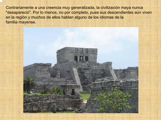 Contrariamente a una creencia muy generalizada, la civilización maya nunca
"desapareció". Por lo menos, no por completo, pues sus descendientes aún viven
en la región y muchos de ellos hablan alguno de los idiomas de la
familia mayense.
 