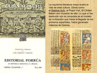 La riquísima literatura maya ilustra la
vida de esta cultura. Obras como
el Rabinal Achí, el Popol Vuh, El Chilam
Balam son muestra de ello. Lo que sí fue
destruido con la conquista es el modelo
de civilización que hasta la llegada de los
primeros españoles, había generado
milenios de historia.
 