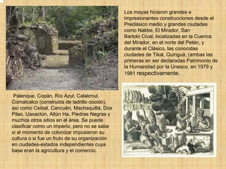 Los mayas hicieron grandes e
                                               impresionantes construcciones desde el
                                               Preclásico medio y grandes ciudades
                                               como Nakbe, El Mirador, San
                                               Bartolo Cival, localizadas en la Cuenca
                                               del Mirador, en el norte del Petén, y
                                               durante el Clásico, las conocidas
                                               ciudades de Tikal, Quiriguá, (ambas las
                                               primeras en ser declaradas Patrimonio de
                                               la Humanidad por la Unesco, en 1979 y
                                               1981 respectivamente.



 Palenque, Copán, Río Azul, Calakmul,
Comalcalco (construida de ladrillo cocido),
así como Ceibal, Cancuén, Machaquillá, Dos
Pilas, Uaxactún, Altún Ha, Piedras Negras y
muchos otros sitios en el área. Se puede
clasificar como un imperio, pero no se sabe
si al momento de colonizar impusieron su
cultura o si fue un fruto de su organización
en ciudades-estados independientes cuya
base eran la agricultura y el comercio.
 