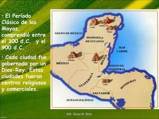 • El Período
Clásico de los
Mayas,
comprendió entre
el 300 d.C. y el
900 d.C.
• Cada ciudad fue
gobernada por un
Dios-Rey. Estas
ciudades fueron
centros religiosos
y comerciales.
MA Rosa M. BritoMA Rosa M. Brito
 