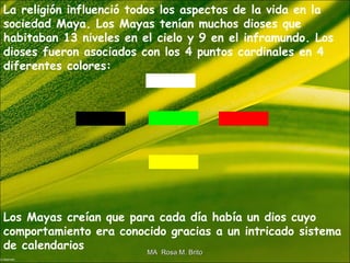 La religión influenció todos los aspectos de la vida en la
sociedad Maya. Los Mayas tenían muchos dioses que
habitaban 13 niveles en el cielo y 9 en el inframundo. Los
dioses fueron asociados con los 4 puntos cardinales en 4
diferentes colores:
Los Mayas creían que para cada día había un dios cuyo
comportamiento era conocido gracias a un intricado sistema
de calendarios
MA Rosa M. BritoMA Rosa M. Brito
 
