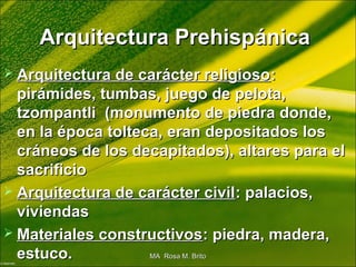 Arquitectura PrehispánicaArquitectura Prehispánica
 Arquitectura de carácter religiosoArquitectura de carácter religioso::
pirámides, tumbas, juego de pelota,pirámides, tumbas, juego de pelota,
tzompantli (monumento de piedra donde,tzompantli (monumento de piedra donde,
en la época tolteca, eran depositados losen la época tolteca, eran depositados los
cráneos de los decapitados), altares para elcráneos de los decapitados), altares para el
sacrificiosacrificio
 Arquitectura de carácter civilArquitectura de carácter civil: palacios,: palacios,
viviendasviviendas
 Materiales constructivosMateriales constructivos: piedra, madera,: piedra, madera,
estuco.estuco. MA Rosa M. BritoMA Rosa M. Brito
 