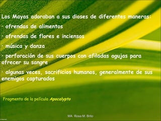 Los Mayas adoraban a sus dioses de diferentes maneras:
• ofrendas de alimentos
• ofrendas de flores e inciensos
• música y danza
• perforación de sus cuerpos con afiladas agujas para
ofrecer su sangre
• algunas veces, sacrificios humanos, generalmente de sus
enemigos capturados
Fragmento de la película Apocalypto
MA Rosa M. BritoMA Rosa M. Brito
 