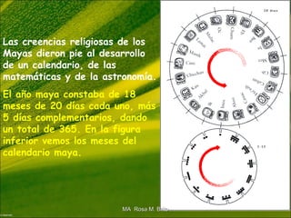 Las creencias religiosas de los
Mayas dieron pie al desarrollo
de un calendario, de las
matemáticas y de la astronomía.
El año maya constaba de 18
meses de 20 días cada uno, más
5 días complementarios, dando
un total de 365. En la figura
inferior vemos los meses del
calendario maya.
MA Rosa M. BritoMA Rosa M. Brito
 