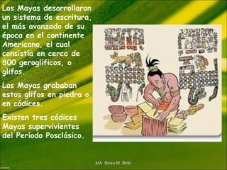 Los Mayas desarrollaron
un sistema de escritura,
el más avanzado de su
época en el continente
Americano, el cual
consistía en cerca de
800 geroglíficos, o
glifos.
Los Mayas grababan
estos glifos en piedra o
en códices.
Existen tres códices
Mayas supervivientes
del Período Posclásico.
MA Rosa M. BritoMA Rosa M. Brito
 