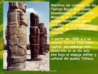 Mientras las ciudades de las
Tierras Bajas iban siendo
abandonadas, la civilización
Maya no se extinguió,
porque florecieron nuevas
ciudades en el último
baluarte de esta civilización:
Yucatán.
A partir del 1000 d.C se
afianzó Chichen Itzá como
capital, sin embargo este
desarrollo no se dio solo,
sino bajo el empuje militar y
cultural del pueblo Tolteca.
MA Rosa M. BritoMA Rosa M. Brito
 