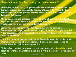 ¿Quiénes eran los Toltecas y de dónde venían?
Alrededor de 950 d.C., un pueblo bárbaro chichimeca invade México
Central, guiados por un caudillo llamado Mixcoatl Ce Tecpatl. Tras
haber sometido a los pueblos locales elige su capital al lado del lago
Texcoco: Colhuacán.
Ahí se casa con una princesa y tiene un hijo al que llama Ce Acatl
Topiltzin. Es precisamente alrededor de esta figura que giran las
tradiciones histórico-culturales del Posclásico.
Convertido en sacerdote del dios Quetzalcóatl, la Serpiente
Emplumada, de origen teotihuacano, Topiltzin funda su capital en Tula.
A los seguidores de Quetzalcóatl se les llamó toltecas, que significa
“artista excelente”.
Los toltecas se desplazan hacia la península de Yucatán, haciendo de
Chichen Itzá la ciudad más poderosa. Floreció entonces lo que se
conoce como la civilización maya-tolteca.
El dios Quetzalcóatl se convierte entonces en el dios Kukulkán el cuál,
según la leyenda, regresaría algún día al Valle de México a reclamar su
reino.
MA Rosa M. BritoMA Rosa M. Brito
 