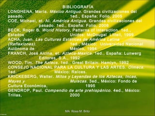 BIBLIOGRAFÍA
LONGHENA, María. México Antiguo. Grandes civilizaciones del
pasado. 1ed., España: Folio, 2005
COE, Michael, et. AI. América Antigua. Grandes civilizaciones del
pasado. 1ed., España: Folio, 2006
BECK, Roger B. World History, Patterns of Interaction. 1ed.,
Estados Unidos: McDougal Littell, 1999
ACHA, Juan. Las Culturas Estéticas de América Latina
(Reflexiones). 1ed., México: Universidad Nacional
Autónoma de México, 1994
FRANCH, José Alcina, et. Azteca-Mexica. 1ed., España: Lunwerg
Editores, S.A., 1992
WOOD, Tim. The Aztecs. 1ed., Great Britain: Hamlyn, 1992
CONSEJO NACIONAL PARA LA CULTURA Y LAS ARTES. Olmecs.
1ed. México: Raíces.
KRICKEBERG, Walter. Mitos y Leyendas de los Aztecas, Incas,
Mayas y Muiscas. 3ed., México: Fondo de
Cultura Económica, 1995
GENDROP, Paul. Compendio de arte prehispánico. 4ed., México:
Trillas, 2000
MA Rosa M. BritoMA Rosa M. Brito
 