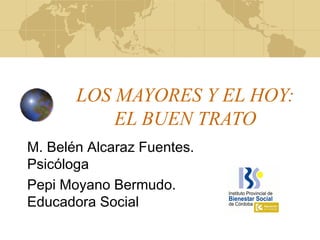 LOS MAYORES Y EL HOY:
EL BUEN TRATO
M. Belén Alcaraz Fuentes.
Psicóloga
Pepi Moyano Bermudo.
Educadora Social
 