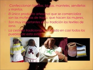  Confeccionan faldillas, blusas, manteles, servilletas
y mantos.
 El único producto artesanal que se comercializa
son las muñecas de trapo, que hacen las mujeres.
 Son muy importantes en su tradición los textiles de
lana.
 La cestería tradicional es utilizada en casi todos los
pueblos de esta zona.
 