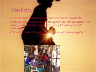 • La vestimenta tradicional es prácticamente inexistente
• La mujer usa un conjunto de dos piezas de tela delgada y un
estampado discreto, sandalias, aros y broches para el
caballero.
• El hombre viste a la usanza de los vaqueros de la región.
 