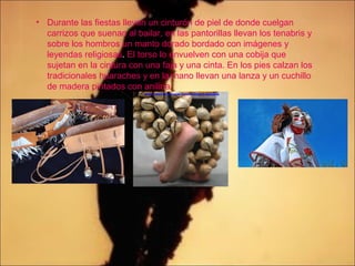 • Durante las fiestas llevan un cinturón de piel de donde cuelgan
carrizos que suenan al bailar, en las pantorillas llevan los tenabris y
sobre los hombros un manto dorado bordado con imágenes y
leyendas religiosas. El torso lo envuelven con una cobija que
sujetan en la cintura con una faja y una cinta. En los pies calzan los
tradicionales huaraches y en la mano llevan una lanza y un cuchillo
de madera pintados con anilina.
 