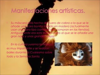  Su máscara está hecha de cuero de cabra a la que se le
añade una cara bonita tallada en madera (actualmente
usan una cara tipo carnaval que compran en las tiendas).
Antiguamente era este mismo cuero al que se le añadía una
gran nariz y unas grandes orejas.
 En la cultura yurema la música
es muy importante y se realizan
bailes durante la Cuaresma sobre
todo y la Semana Santa.
 