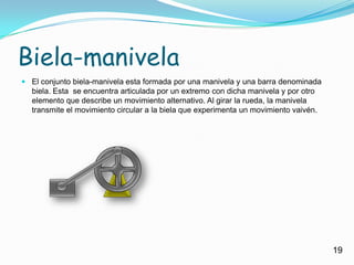 Biela-manivelaEl conjunto biela-manivela esta formada por una manivela y una barra denominada biela. Esta  se encuentra articulada por un extremo con dicha manivela y por otro elemento que describe un movimiento alternativo. Al girar la rueda, la manivela transmite el movimiento circular a la biela que experimenta un movimiento vaivén.19