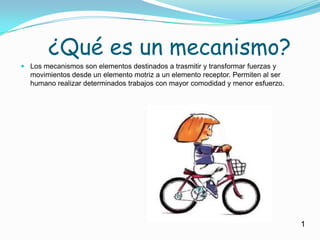     ¿Qué es un mecanismo?Los mecanismos son elementos destinados a trasmitir y transformar fuerzas y movimientos desde un elemento motriz a un elemento receptor. Permiten al ser humano realizar determinados trabajos con mayor comodidad y menor esfuerzo.1