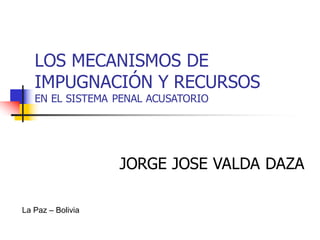 LOS MECANISMOS DE
IMPUGNACIÓN Y RECURSOS
EN EL SISTEMA PENAL ACUSATORIO
JORGE JOSE VALDA DAZA
La Paz – Bolivia
 