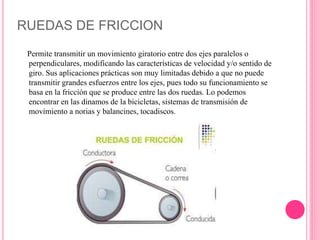 RUEDAS DE FRICCION
Permite transmitir un movimiento giratorio entre dos ejes paralelos o
perpendiculares, modificando las características de velocidad y/o sentido de
giro. Sus aplicaciones prácticas son muy limitadas debido a que no puede
transmitir grandes esfuerzos entre los ejes, pues todo su funcionamiento se
basa en la fricción que se produce entre las dos ruedas. Lo podemos
encontrar en las dinamos de la bicicletas, sistemas de transmisión de
movimiento a norias y balancines, tocadiscos.
 