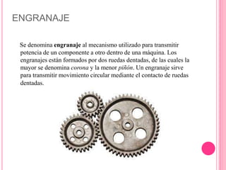 ENGRANAJE
Se denomina engranaje al mecanismo utilizado para transmitir
potencia de un componente a otro dentro de una máquina. Los
engranajes están formados por dos ruedas dentadas, de las cuales la
mayor se denomina corona y la menor piñón. Un engranaje sirve
para transmitir movimiento circular mediante el contacto de ruedas
dentadas.
 