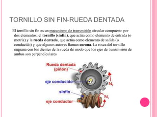 TORNILLO SIN FIN-RUEDA DENTADA
El tornillo sin fin es un mecanismo de transmisión circular compuesto por
dos elementos: el tornillo (sinfín), que actúa como elemento de entrada (o
motriz) y la rueda dentada, que actúa como elemento de salida (o
conducido) y que algunos autores llaman corona. La rosca del tornillo
engrana con los dientes de la rueda de modo que los ejes de transmisión de
ambos son perpendiculares
 