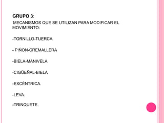 GRUPO 3:
MECANISMOS QUE SE UTILIZAN PARA MODIFICAR EL
MOVIMIENTO:
-TORNILLO-TUERCA.
- PIÑON-CREMALLERA
-BIELA-MANIVELA
-CIGÜEÑAL-BIELA
-EXCÉNTRICA.
-LEVA.
-TRINQUETE.
 
