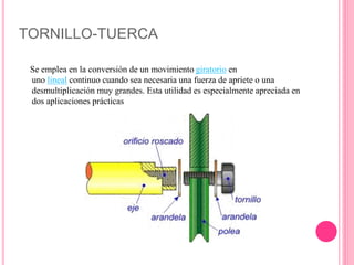 TORNILLO-TUERCA
Se emplea en la conversión de un movimiento giratorio en
uno lineal continuo cuando sea necesaria una fuerza de apriete o una
desmultiplicación muy grandes. Esta utilidad es especialmente apreciada en
dos aplicaciones prácticas
 