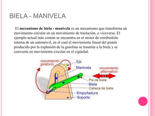 BIELA - MANIVELA
El mecanismo de biela - manivela es un mecanismo que transforma un
movimiento circular en un movimiento de traslación, o viceversa. El
ejemplo actual más común se encuentra en el motor de combustión
interna de un automóvil, en el cual el movimiento lineal del pistón
producido por la explosión de la gasolina se trasmite a la biela y se
convierte en movimiento circular en el cigüeñal.
 