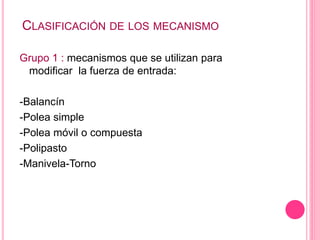 CLASIFICACIÓN DE LOS MECANISMO
Grupo 1 : mecanismos que se utilizan para
modificar la fuerza de entrada:
-Balancín
-Polea simple
-Polea móvil o compuesta
-Polipasto
-Manivela-Torno
 