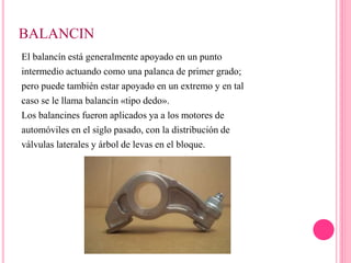 BALANCIN
El balancín está generalmente apoyado en un punto
intermedio actuando como una palanca de primer grado;
pero puede también estar apoyado en un extremo y en tal
caso se le llama balancín «tipo dedo».
Los balancines fueron aplicados ya a los motores de
automóviles en el siglo pasado, con la distribución de
válvulas laterales y árbol de levas en el bloque.
 