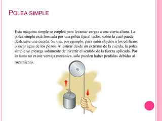 POLEA SIMPLE
Esta máquina simple se emplea para levantar cargas a una cierta altura. La
polea simple está formada por una polea fija al techo, sobre la cual puede
deslizarse una cuerda. Se usa, por ejemplo, para subir objetos a los edificios
o sacar agua de los pozos. Al estirar desde un extremo de la cuerda, la polea
simple se encarga solamente de invertir el sentido de la fuerza aplicada. Por
lo tanto no existe ventaja mecánica, sólo pueden haber pérdidas debidas al
rozamiento.
 