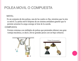 POLEA MOVIL O COMPUESTA
MOVIL:
Es un conjunto de dos poleas, una de las cuales es fija, mientras que la otra
es móvil. La polea móvil dispone de un sistema armadura-gancho que le
permite arrastrar la carga consigo al tirar de la cuerda.
COMPUESTA
Existen sistemas con múltiples de poleas que pretenden obtener una gran
ventaja mecánica, es decir, elevar grandes pesos con un bajo esfuerzo.
 