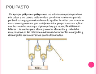 POLIPASTO
Un aparejo, polipasto o polispasto es una máquina compuesta por dos o
más poleas y una cuerda, cable o cadena que alternativamente va pasando
por las diversas gargantas de cada una de aquellas. Se utiliza para levantar o
mover una carga con una gran ventaja mecánica, porque se necesita aplicar
una fuerza mucho menor que el peso que hay que mover, Se utilizan en
talleres o industrias para elevar y colocar elementos y materiales
muy pesados en las diferentes máquinas-herramientas o cargarlas y
descargarlas de los camiones que las transportan.
 
