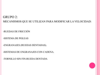 GRUPO 2:
MECANISMOS QUE SE UTILIZAN PARA MODIFICAR LA VELOCIDAD:
-RUEDAS DE FRICCIÓN
-SISTEMA DE POLEAS
-ENGRANAJES (RUEDAS DENTADAS).
-SISTEMAS DE ENGRANAJES CON CADENA.
-TORNILLO SIN FIN-RUEDA DENTADA
 