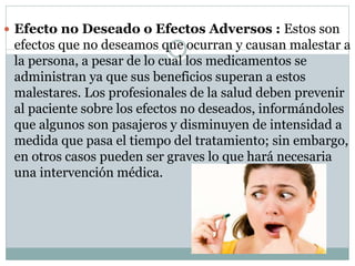  Efecto no Deseado o Efectos Adversos : Estos son
efectos que no deseamos que ocurran y causan malestar a
la persona, a pesar de lo cual los medicamentos se
administran ya que sus beneficios superan a estos
malestares. Los profesionales de la salud deben prevenir
al paciente sobre los efectos no deseados, informándoles
que algunos son pasajeros y disminuyen de intensidad a
medida que pasa el tiempo del tratamiento; sin embargo,
en otros casos pueden ser graves lo que hará necesaria
una intervención médica.
 