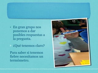 En gran grupo nos ponemos a dar posibles respuestas a la pregunta. ¿Qué tenemos claro? Para saber si tenemos fiebre necesitamos un termómetro. 