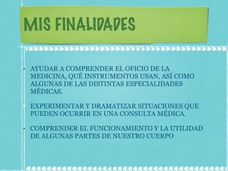 MIS FINALIDADES AYUDAR A COMPRENDER EL OFICIO DE LA MEDICINA, QUÉ INSTRUMENTOS USAN, ASÍ COMO ALGUNAS DE LAS DISTINTAS ESPECIALIDADES MÉDICAS. EXPERIMENTAR Y DRAMATIZAR SITUACIONES QUE PUEDEN OCURRIR EN UNA CONSULTA MÉDICA. COMPRENDER EL FUNCIONAMIENTO Y LA UTILIDAD DE ALGUNAS PARTES DE NUESTRO CUERPO 